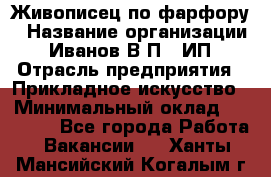 Живописец по фарфору › Название организации ­ Иванов В.П., ИП › Отрасль предприятия ­ Прикладное искусство › Минимальный оклад ­ 30 000 - Все города Работа » Вакансии   . Ханты-Мансийский,Когалым г.